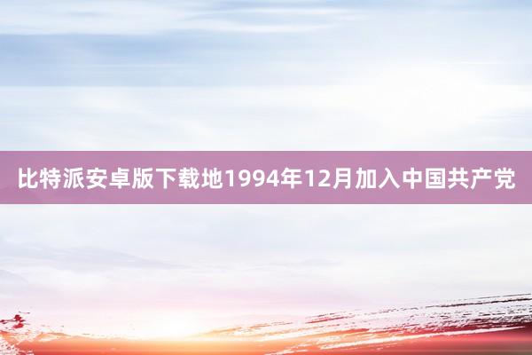 比特派安卓版下载地1994年12月加入中国共产党
